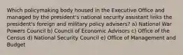 Which policymaking body housed in the Executive Office and managed by the president's national security assistant links the president's foreign and military policy advisers? a) National War Powers Council b) Council of Economic Advisors c) Office of the Census d) National Security Council e) Office of Management and Budget