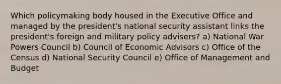 Which policymaking body housed in the Executive Office and managed by the president's national security assistant links the president's foreign and military policy advisers? a) National War Powers Council b) Council of Economic Advisors c) Office of the Census d) National Security Council e) Office of Management and Budget