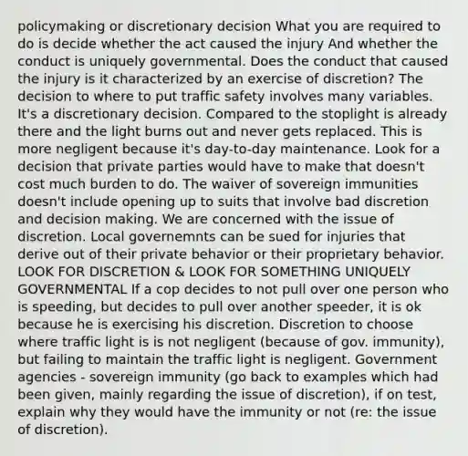 policymaking or discretionary decision What you are required to do is decide whether the act caused the injury And whether the conduct is uniquely governmental. Does the conduct that caused the injury is it characterized by an exercise of discretion? The decision to where to put traffic safety involves many variables. It's a discretionary decision. Compared to the stoplight is already there and the light burns out and never gets replaced. This is more negligent because it's day-to-day maintenance. Look for a decision that private parties would have to make that doesn't cost much burden to do. The waiver of sovereign immunities doesn't include opening up to suits that involve bad discretion and decision making. We are concerned with the issue of discretion. Local governemnts can be sued for injuries that derive out of their private behavior or their proprietary behavior. LOOK FOR DISCRETION & LOOK FOR SOMETHING UNIQUELY GOVERNMENTAL If a cop decides to not pull over one person who is speeding, but decides to pull over another speeder, it is ok because he is exercising his discretion. Discretion to choose where traffic light is is not negligent (because of gov. immunity), but failing to maintain the traffic light is negligent. Government agencies - sovereign immunity (go back to examples which had been given, mainly regarding the issue of discretion), if on test, explain why they would have the immunity or not (re: the issue of discretion).