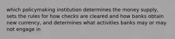 which policymaking institution determines the money supply, sets the rules for how checks are cleared and how banks obtain new currency, and determines what activities banks may or may not engage in