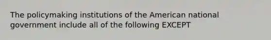 The policymaking institutions of the American national government include all of the following EXCEPT