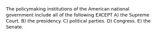 The policymaking institutions of the American national government include all of the following EXCEPT A) the Supreme Court. B) the presidency. C) political parties. D) Congress. E) the Senate.