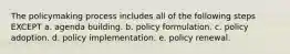 The policymaking process includes all of the following steps EXCEPT a. agenda building. b. policy formulation. c. policy adoption. d. policy implementation. e. policy renewal.