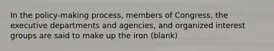 In the policy-making process, members of Congress, the executive departments and agencies, and organized interest groups are said to make up the iron (blank)