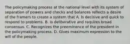 The policymaking process at the national level with its system of separation of powers and checks and balances reflects a desire of the framers to create a system that A. Is decisive and quick to respond to problems. B. Is deliberative and requires broad consensus. C. Recognizes the preeminence of the president in the policymaking process. D. Gives maximum expression to the will of the people.