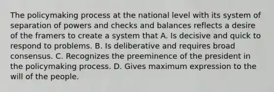 The policymaking process at the national level with its system of separation of powers and checks and balances reflects a desire of the framers to create a system that A. Is decisive and quick to respond to problems. B. Is deliberative and requires broad consensus. C. Recognizes the preeminence of the president in the policymaking process. D. Gives maximum expression to the will of the people.