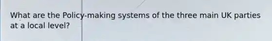 What are the Policy-making systems of the three main UK parties at a local level?