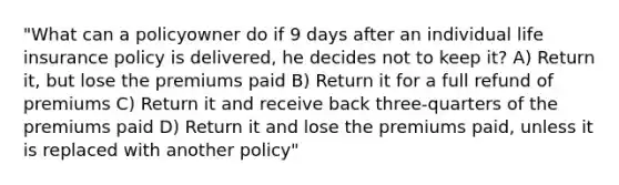 "What can a policyowner do if 9 days after an individual life insurance policy is delivered, he decides not to keep it? A) Return it, but lose the premiums paid B) Return it for a full refund of premiums C) Return it and receive back three-quarters of the premiums paid D) Return it and lose the premiums paid, unless it is replaced with another policy"