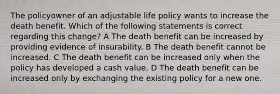 The policyowner of an adjustable life policy wants to increase the death benefit. Which of the following statements is correct regarding this change? A The death benefit can be increased by providing evidence of insurability. B The death benefit cannot be increased. C The death benefit can be increased only when the policy has developed a cash value. D The death benefit can be increased only by exchanging the existing policy for a new one.