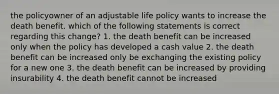 the policyowner of an adjustable life policy wants to increase the death benefit. which of the following statements is correct regarding this change? 1. the death benefit can be increased only when the policy has developed a cash value 2. the death benefit can be increased only be exchanging the existing policy for a new one 3. the death benefit can be increased by providing insurability 4. the death benefit cannot be increased