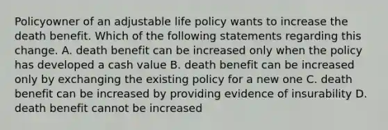 Policyowner of an adjustable life policy wants to increase the death benefit. Which of the following statements regarding this change. A. death benefit can be increased only when the policy has developed a cash value B. death benefit can be increased only by exchanging the existing policy for a new one C. death benefit can be increased by providing evidence of insurability D. death benefit cannot be increased