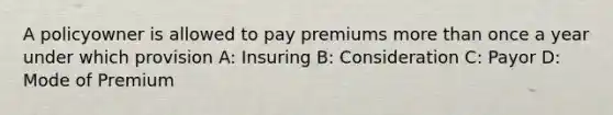 A policyowner is allowed to pay premiums more than once a year under which provision A: Insuring B: Consideration C: Payor D: Mode of Premium