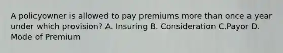 A policyowner is allowed to pay premiums more than once a year under which provision? A. Insuring B. Consideration C.Payor D. Mode of Premium