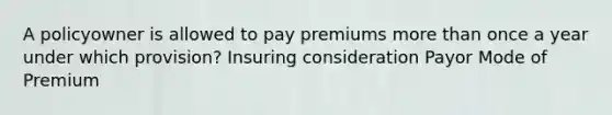 A policyowner is allowed to pay premiums more than once a year under which provision? Insuring consideration Payor Mode of Premium