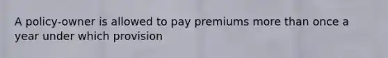 A policy-owner is allowed to pay premiums more than once a year under which provision