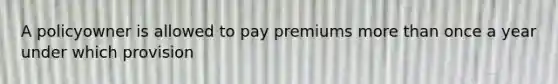 A policyowner is allowed to pay premiums more than once a year under which provision