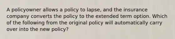 A policyowner allows a policy to lapse, and the insurance company converts the policy to the extended term option. Which of the following from the original policy will automatically carry over into the new policy?