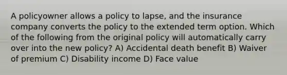 A policyowner allows a policy to lapse, and the insurance company converts the policy to the extended term option. Which of the following from the original policy will automatically carry over into the new policy? A) Accidental death benefit B) Waiver of premium C) Disability income D) Face value