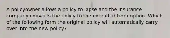 A policyowner allows a policy to lapse and the insurance company converts the policy to the extended term option. Which of the following form the original policy will automatically carry over into the new policy?