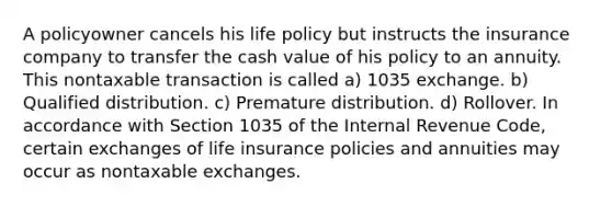 A policyowner cancels his life policy but instructs the insurance company to transfer the cash value of his policy to an annuity. This nontaxable transaction is called a) 1035 exchange. b) Qualified distribution. c) Premature distribution. d) Rollover. In accordance with Section 1035 of the Internal Revenue Code, certain exchanges of life insurance policies and annuities may occur as nontaxable exchanges.