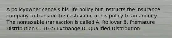 A policyowner cancels his life policy but instructs the insurance company to transfer the cash value of his policy to an annuity. The nontaxable transaction is called A. Rollover B. Premature Distribution C. 1035 Exchange D. Qualified Distribution