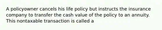 A policyowner cancels his life policy but instructs the insurance company to transfer the cash value of the policy to an annuity. This nontaxable transaction is called a