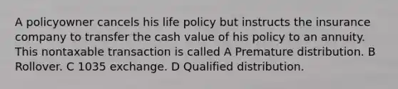 A policyowner cancels his life policy but instructs the insurance company to transfer the cash value of his policy to an annuity. This nontaxable transaction is called A Premature distribution. B Rollover. C 1035 exchange. D Qualified distribution.