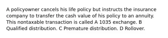 A policyowner cancels his life policy but instructs the insurance company to transfer the cash value of his policy to an annuity. This nontaxable transaction is called A 1035 exchange. B Qualified distribution. C Premature distribution. D Rollover.