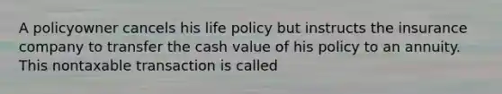 A policyowner cancels his life policy but instructs the insurance company to transfer the cash value of his policy to an annuity. This nontaxable transaction is called