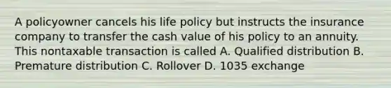 A policyowner cancels his life policy but instructs the insurance company to transfer the cash value of his policy to an annuity. This nontaxable transaction is called A. Qualified distribution B. Premature distribution C. Rollover D. 1035 exchange