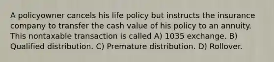 A policyowner cancels his life policy but instructs the insurance company to transfer the cash value of his policy to an annuity. This nontaxable transaction is called A) 1035 exchange. B) Qualified distribution. C) Premature distribution. D) Rollover.