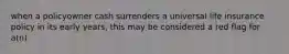 when a policyowner cash surrenders a universal life insurance policy in its early years, this may be considered a red flag for a(n)