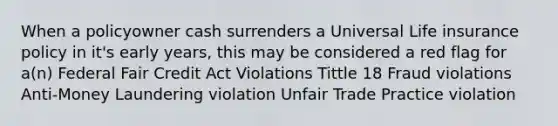 When a policyowner cash surrenders a Universal Life insurance policy in it's early years, this may be considered a red flag for a(n) Federal Fair Credit Act Violations Tittle 18 Fraud violations Anti-Money Laundering violation Unfair Trade Practice violation