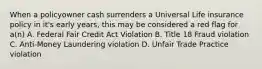 When a policyowner cash surrenders a Universal Life insurance policy in it's early years, this may be considered a red flag for a(n) A. Federal Fair Credit Act Violation B. Title 18 Fraud violation C. Anti-Money Laundering violation D. Unfair Trade Practice violation