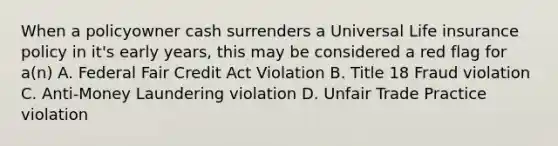 When a policyowner cash surrenders a Universal Life insurance policy in it's early years, this may be considered a red flag for a(n) A. Federal Fair Credit Act Violation B. Title 18 Fraud violation C. Anti-Money Laundering violation D. Unfair Trade Practice violation