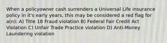 When a policyowner cash surrenders a Universal Life insurance policy in it's early years, this may be considered a red flag for a(n): A) Title 18 Fraud violation B) Federal Fair Credit Act Violation C) Unfair Trade Practice violation D) Anti-Money Laundering violation