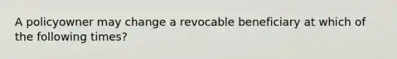 A policyowner may change a revocable beneficiary at which of the following times?