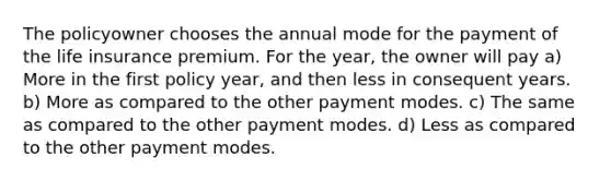 The policyowner chooses the annual mode for the payment of the life insurance premium. For the year, the owner will pay a) More in the first policy year, and then less in consequent years. b) More as compared to the other payment modes. c) The same as compared to the other payment modes. d) Less as compared to the other payment modes.