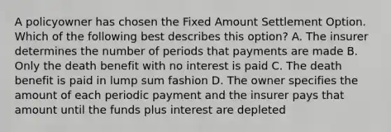 A policyowner has chosen the Fixed Amount Settlement Option. Which of the following best describes this option? A. The insurer determines the number of periods that payments are made B. Only the death benefit with no interest is paid C. The death benefit is paid in lump sum fashion D. The owner specifies the amount of each periodic payment and the insurer pays that amount until the funds plus interest are depleted