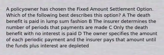 A policyowner has chosen the Fixed Amount Settlement Option. Which of the following best describes this option? A The death benefit is paid in lump sum fashion B The insurer determines the number of periods that payments are made C Only the death benefit with no interest is paid D The owner specifies the amount of each periodic payment and the insurer pays that amount until the funds plus interest are depleted