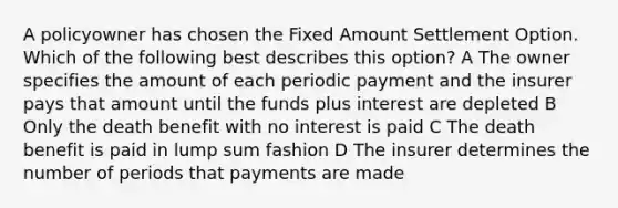 A policyowner has chosen the Fixed Amount Settlement Option. Which of the following best describes this option? A The owner specifies the amount of each periodic payment and the insurer pays that amount until the funds plus interest are depleted B Only the death benefit with no interest is paid C The death benefit is paid in lump sum fashion D The insurer determines the number of periods that payments are made