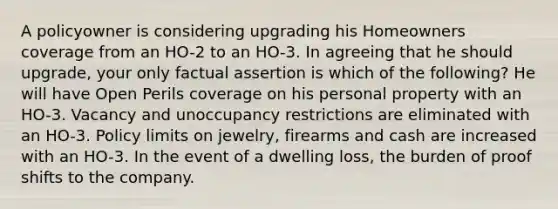 A policyowner is considering upgrading his Homeowners coverage from an HO-2 to an HO-3. In agreeing that he should upgrade, your only factual assertion is which of the following? He will have Open Perils coverage on his personal property with an HO-3. Vacancy and unoccupancy restrictions are eliminated with an HO-3. Policy limits on jewelry, firearms and cash are increased with an HO-3. In the event of a dwelling loss, the burden of proof shifts to the company.