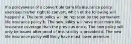 If a policyowner of a convertible term life insurance policy exercises his/her right to convert, which of the following will happen? a. The term policy will be replaced by the permanent life insurance policy b. The new policy will have must more life insurance coverage than the previous one c. The new policy will only be issued after proof of insurability is provided d. The new life insurance policy will likely have must lower premium