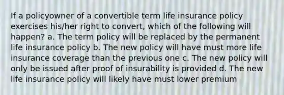 If a policyowner of a convertible term life insurance policy exercises his/her right to convert, which of the following will happen? a. The term policy will be replaced by the permanent life insurance policy b. The new policy will have must more life insurance coverage than the previous one c. The new policy will only be issued after proof of insurability is provided d. The new life insurance policy will likely have must lower premium