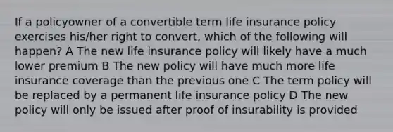 If a policyowner of a convertible term life insurance policy exercises his/her right to convert, which of the following will happen? A The new life insurance policy will likely have a much lower premium B The new policy will have much more life insurance coverage than the previous one C The term policy will be replaced by a permanent life insurance policy D The new policy will only be issued after proof of insurability is provided