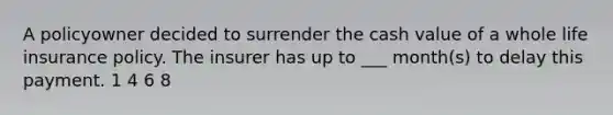 A policyowner decided to surrender the cash value of a whole life insurance policy. The insurer has up to ___ month(s) to delay this payment. 1 4 6 8