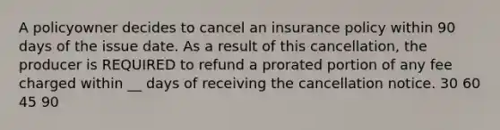 A policyowner decides to cancel an insurance policy within 90 days of the issue date. As a result of this cancellation, the producer is REQUIRED to refund a prorated portion of any fee charged within __ days of receiving the cancellation notice. 30 60 45 90