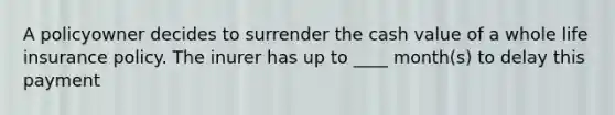 A policyowner decides to surrender the cash value of a whole life insurance policy. The inurer has up to ____ month(s) to delay this payment