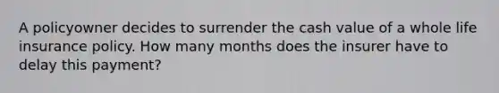 A policyowner decides to surrender the cash value of a whole life insurance policy. How many months does the insurer have to delay this payment?