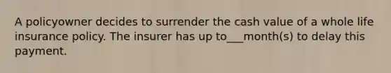 A policyowner decides to surrender the cash value of a whole life insurance policy. The insurer has up to___month(s) to delay this payment.